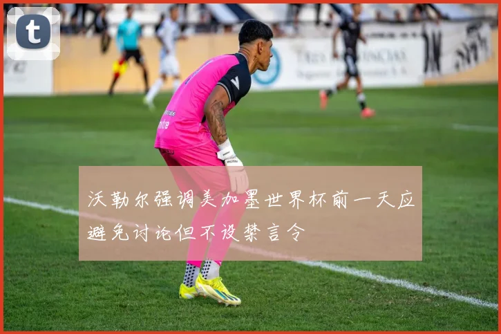 沃勒尔强调美加墨世界杯前一天应避免讨论但不设禁言令