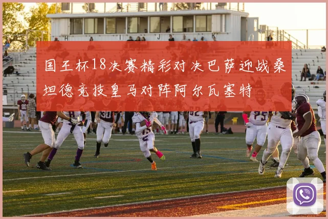 国王杯18决赛精彩对决巴萨迎战桑坦德竞技皇马对阵阿尔瓦塞特