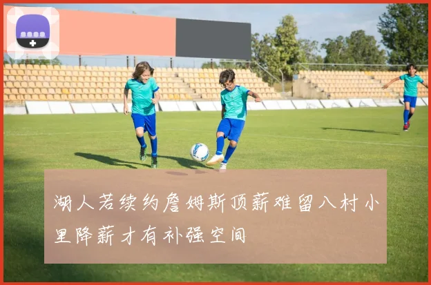 湖人若续约詹姆斯顶薪难留八村小里降薪才有补强空间