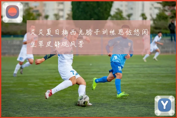 炎炎夏日梅西光膀子训练恩佐悠闲坐草皮静观风景