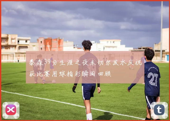 泰森39分生涯之夜米切尔泼水庆祝获比赛用球精彩瞬间回顾