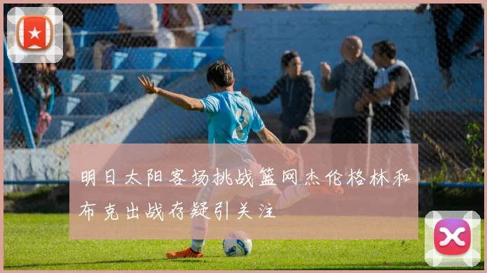 明日太阳客场挑战篮网杰伦格林和布克出战存疑引关注