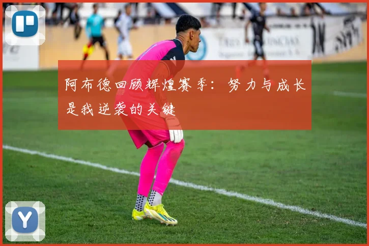 阿布德回顾辉煌赛季：努力与成长是我逆袭的关键