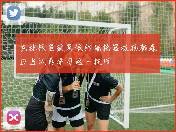 克林根虽疲惫依然能抢篮板杨瀚森应当认真学习这一技巧