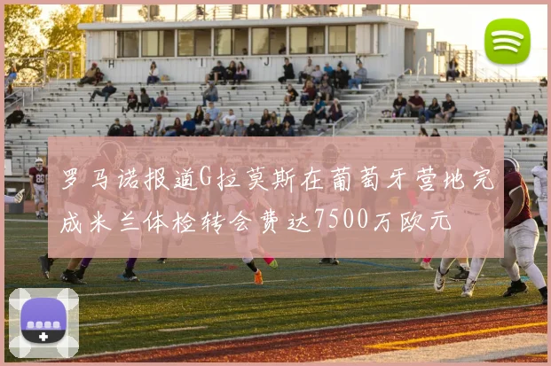 罗马诺报道G拉莫斯在葡萄牙营地完成米兰体检转会费达7500万欧元