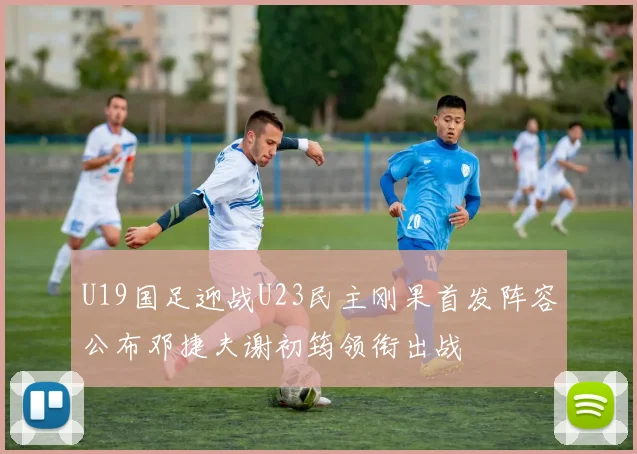 U19国足迎战U23民主刚果首发阵容公布邓捷夫谢初筠领衔出战