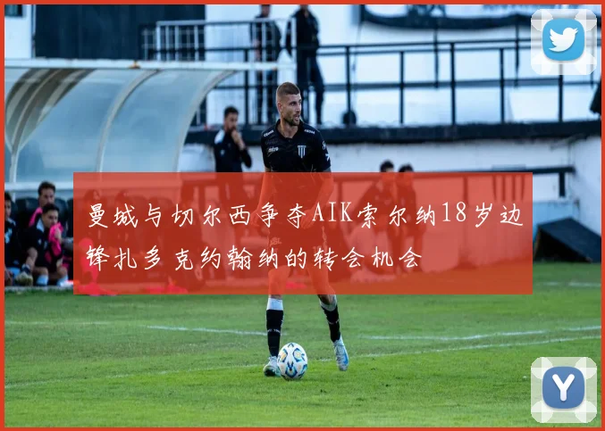 曼城与切尔西争夺AIK索尔纳18岁边锋扎多克约翰纳的转会机会