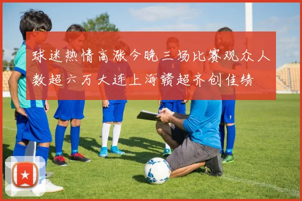球迷热情高涨今晚三场比赛观众人数超六万大连上海赣超齐创佳绩