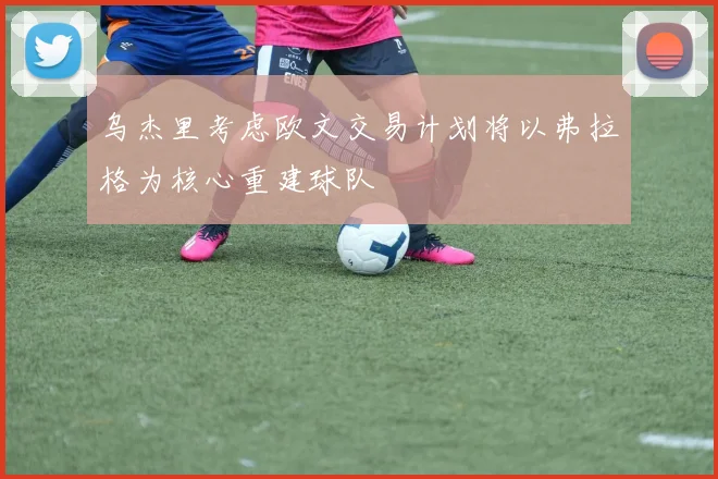 乌杰里考虑欧文交易计划将以弗拉格为核心重建球队
