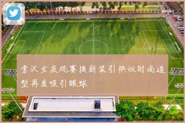 索汉女友观赛换新装引热议时尚造型再度吸引眼球