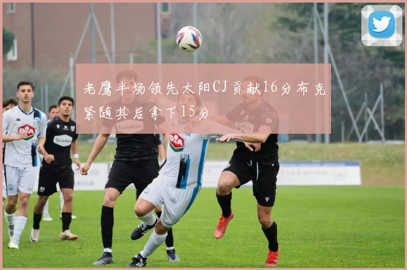 老鹰半场领先太阳CJ贡献16分布克紧随其后拿下15分