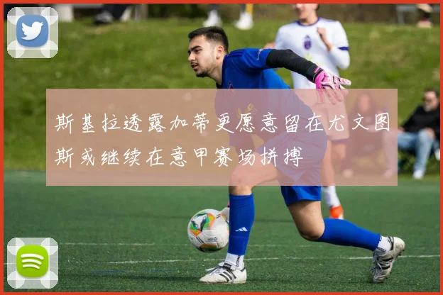 斯基拉透露加蒂更愿意留在尤文图斯或继续在意甲赛场拼搏