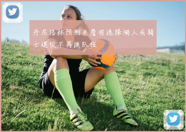 丹尼格林预测老詹将选择湖人或骑士退役不再换队伍