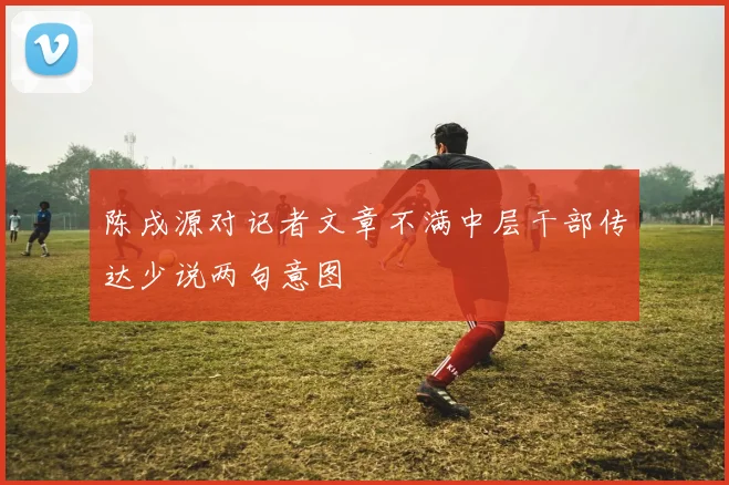 陈戌源对记者文章不满中层干部传达少说两句意图