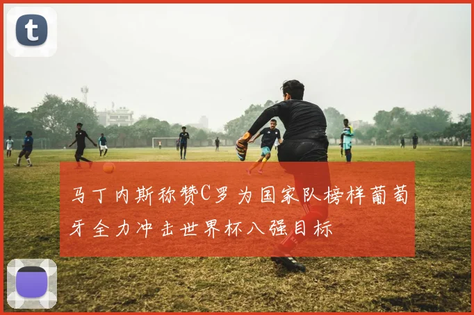 马丁内斯称赞C罗为国家队榜样葡萄牙全力冲击世界杯八强目标