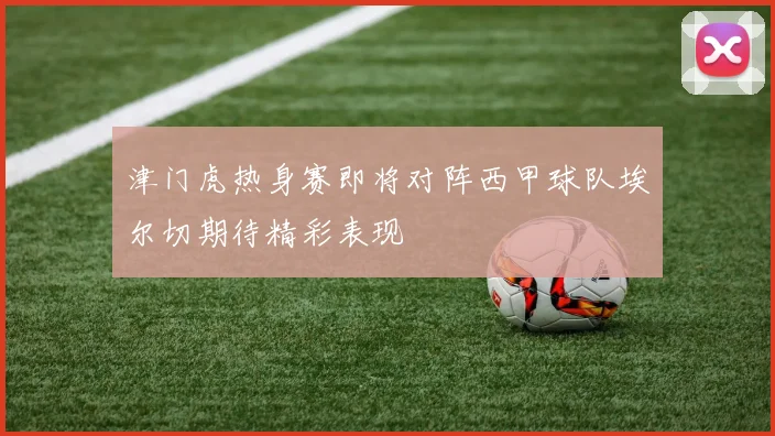 津门虎热身赛即将对阵西甲球队埃尔切期待精彩表现
