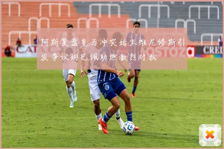 阿斯复盘皇马冲突始末维尼修斯引发争议姆巴佩助燃激烈对抗