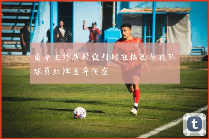 南非主帅质疑裁判标准梅西与我队球员红牌差异何在