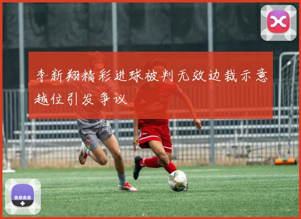 李新翔精彩进球被判无效边裁示意越位引发争议