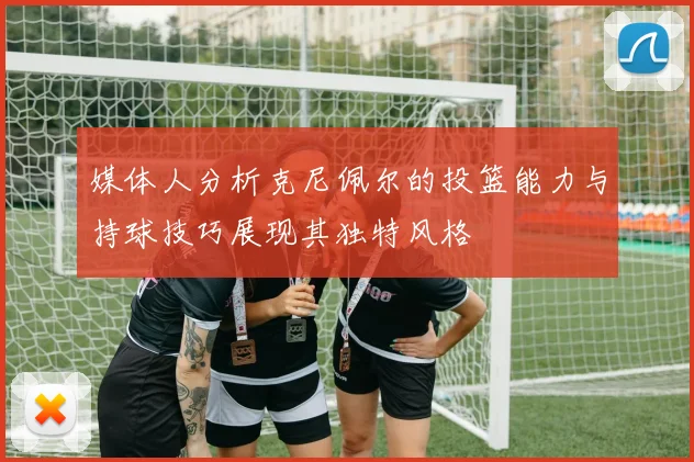 媒体人分析克尼佩尔的投篮能力与持球技巧展现其独特风格