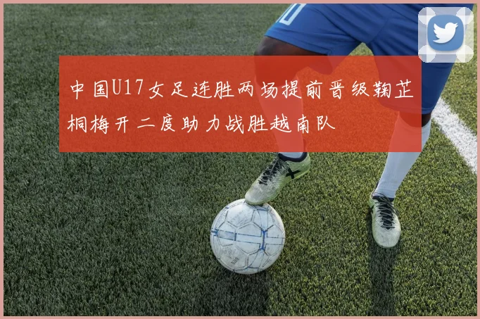 中国U17女足连胜两场提前晋级鞠芷桐梅开二度助力战胜越南队