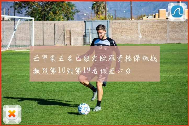 西甲前五名已锁定欧冠资格保级战激烈第10到第19名仅差六分