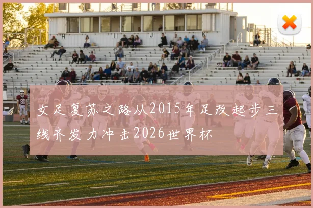 女足复苏之路从2015年足改起步三线齐发力冲击2026世界杯