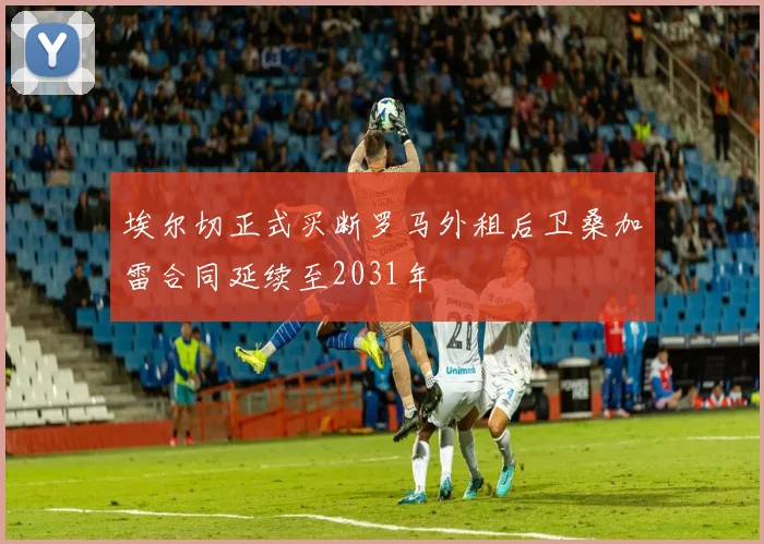 埃尔切正式买断罗马外租后卫桑加雷合同延续至2031年