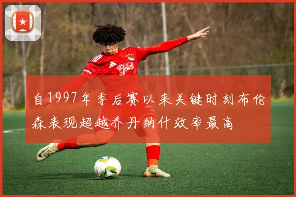 自1997年季后赛以来关键时刻布伦森表现超越乔丹纳什效率最高